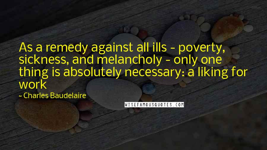 Charles Baudelaire Quotes: As a remedy against all ills - poverty, sickness, and melancholy - only one thing is absolutely necessary: a liking for work