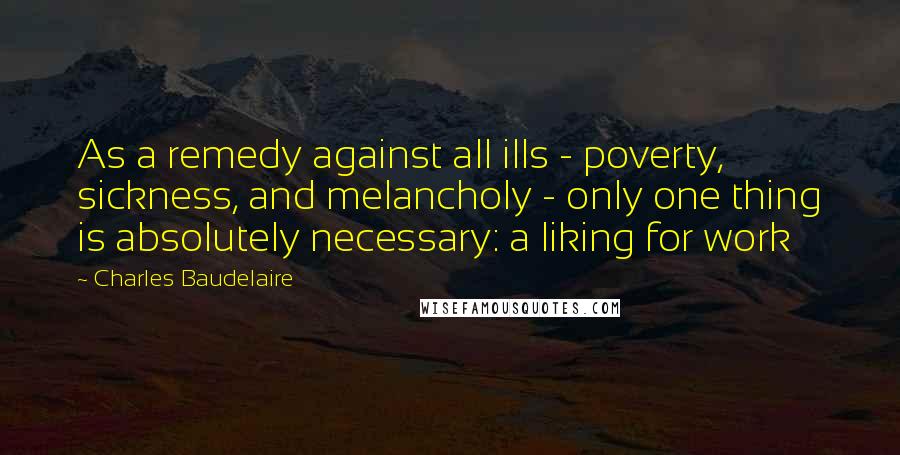 Charles Baudelaire Quotes: As a remedy against all ills - poverty, sickness, and melancholy - only one thing is absolutely necessary: a liking for work