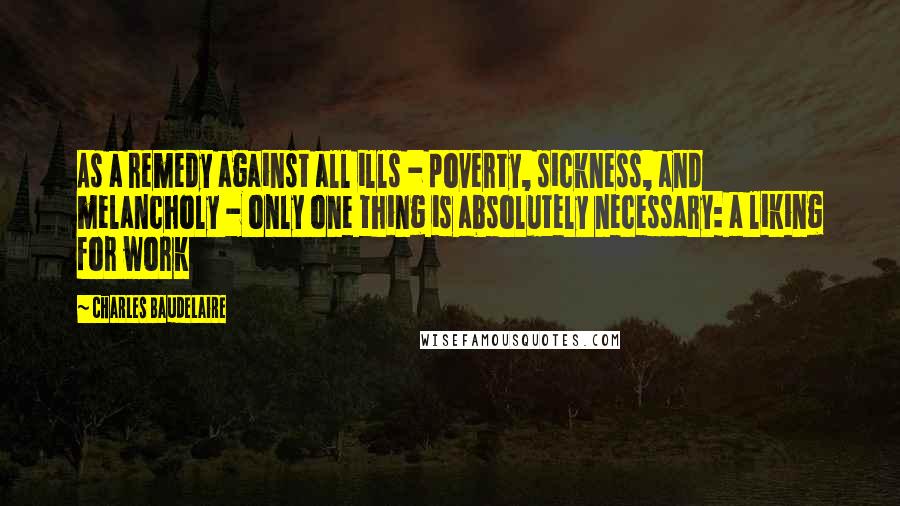 Charles Baudelaire Quotes: As a remedy against all ills - poverty, sickness, and melancholy - only one thing is absolutely necessary: a liking for work