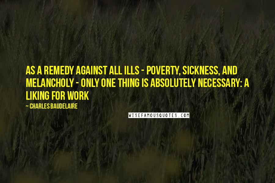 Charles Baudelaire Quotes: As a remedy against all ills - poverty, sickness, and melancholy - only one thing is absolutely necessary: a liking for work
