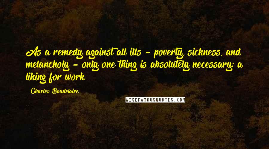 Charles Baudelaire Quotes: As a remedy against all ills - poverty, sickness, and melancholy - only one thing is absolutely necessary: a liking for work