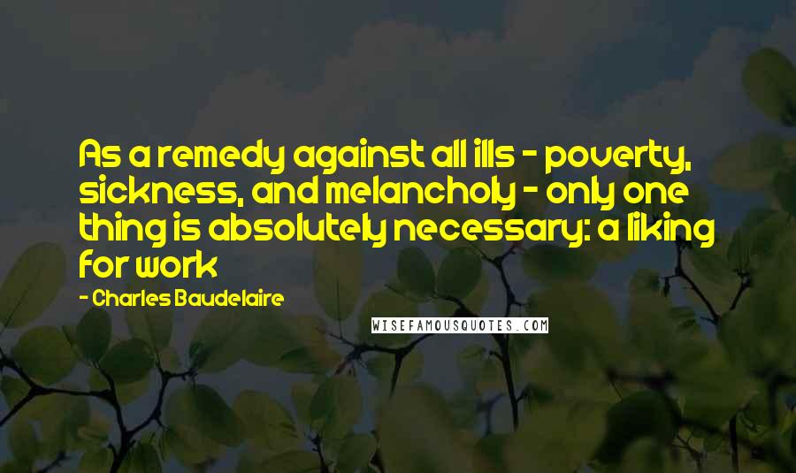 Charles Baudelaire Quotes: As a remedy against all ills - poverty, sickness, and melancholy - only one thing is absolutely necessary: a liking for work