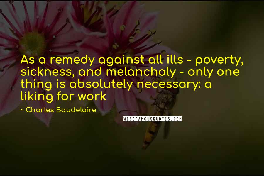 Charles Baudelaire Quotes: As a remedy against all ills - poverty, sickness, and melancholy - only one thing is absolutely necessary: a liking for work