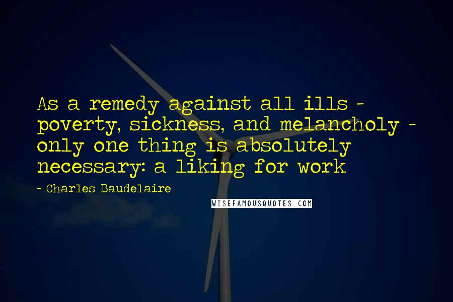Charles Baudelaire Quotes: As a remedy against all ills - poverty, sickness, and melancholy - only one thing is absolutely necessary: a liking for work