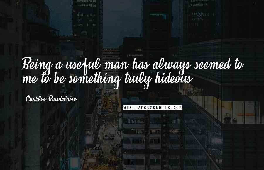 Charles Baudelaire Quotes: Being a useful man has always seemed to me to be something truly hideous.