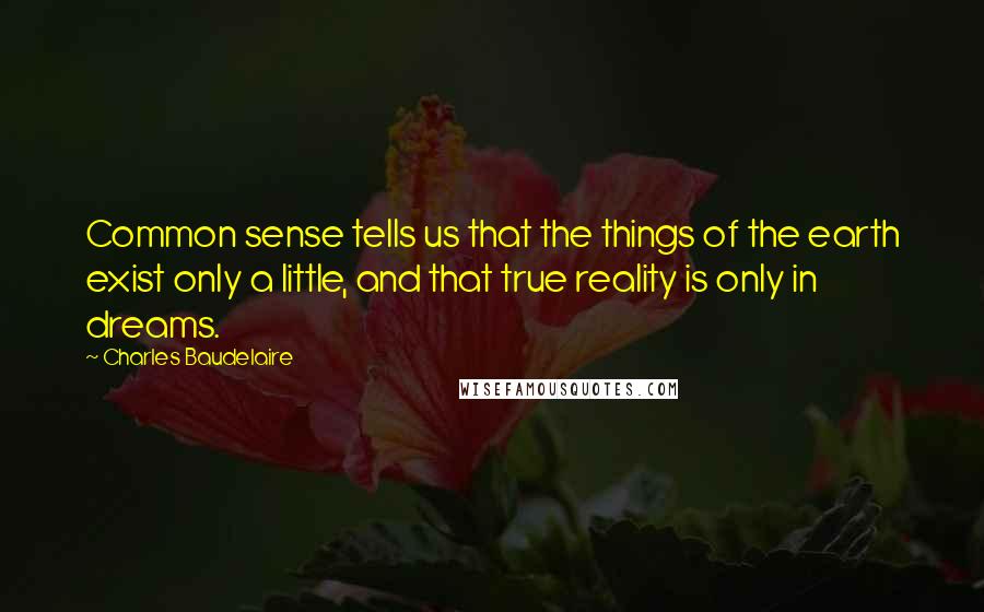 Charles Baudelaire Quotes: Common sense tells us that the things of the earth exist only a little, and that true reality is only in dreams.