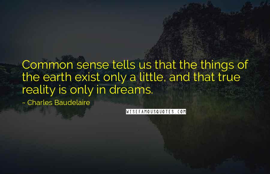 Charles Baudelaire Quotes: Common sense tells us that the things of the earth exist only a little, and that true reality is only in dreams.