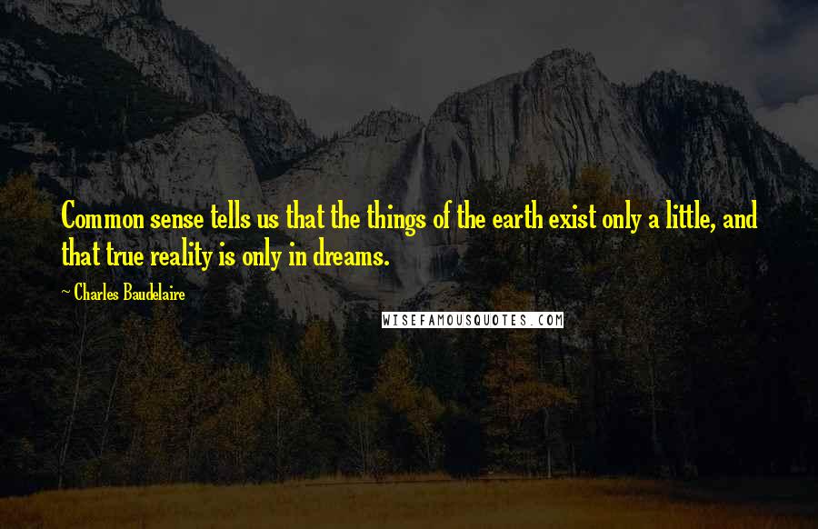 Charles Baudelaire Quotes: Common sense tells us that the things of the earth exist only a little, and that true reality is only in dreams.