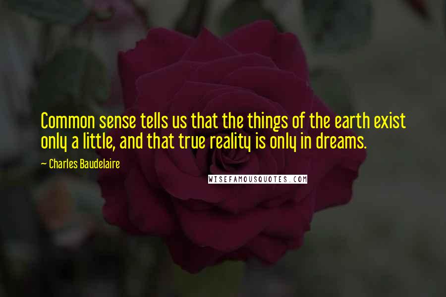 Charles Baudelaire Quotes: Common sense tells us that the things of the earth exist only a little, and that true reality is only in dreams.