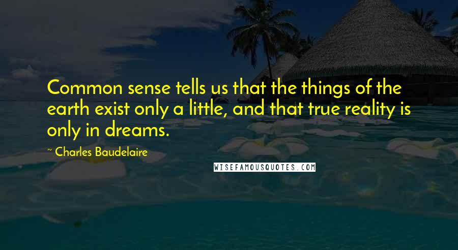 Charles Baudelaire Quotes: Common sense tells us that the things of the earth exist only a little, and that true reality is only in dreams.