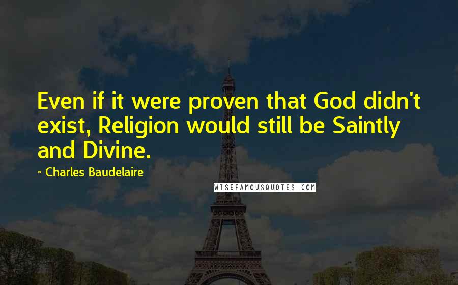 Charles Baudelaire Quotes: Even if it were proven that God didn't exist, Religion would still be Saintly and Divine.