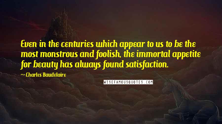 Charles Baudelaire Quotes: Even in the centuries which appear to us to be the most monstrous and foolish, the immortal appetite for beauty has always found satisfaction.