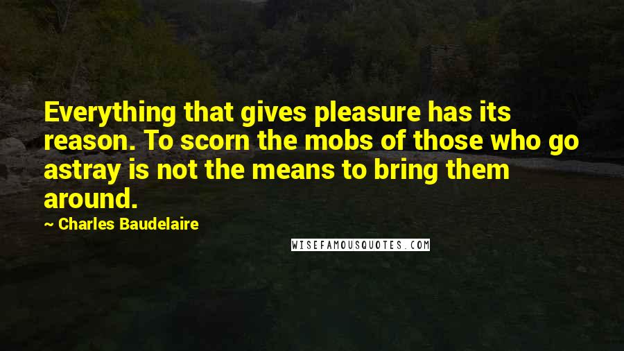 Charles Baudelaire Quotes: Everything that gives pleasure has its reason. To scorn the mobs of those who go astray is not the means to bring them around.