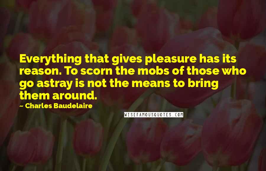 Charles Baudelaire Quotes: Everything that gives pleasure has its reason. To scorn the mobs of those who go astray is not the means to bring them around.