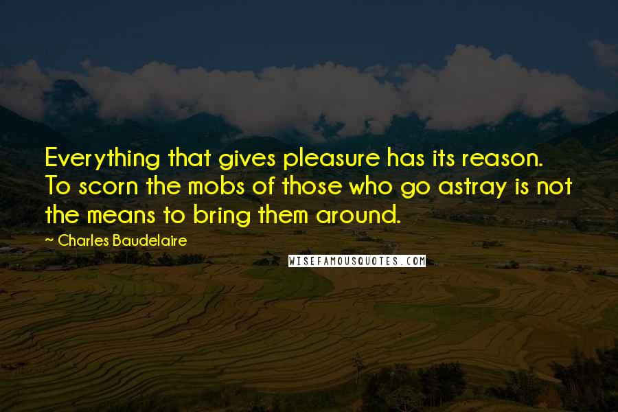 Charles Baudelaire Quotes: Everything that gives pleasure has its reason. To scorn the mobs of those who go astray is not the means to bring them around.