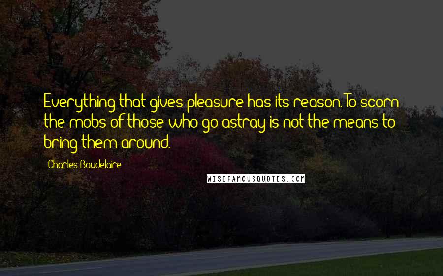 Charles Baudelaire Quotes: Everything that gives pleasure has its reason. To scorn the mobs of those who go astray is not the means to bring them around.