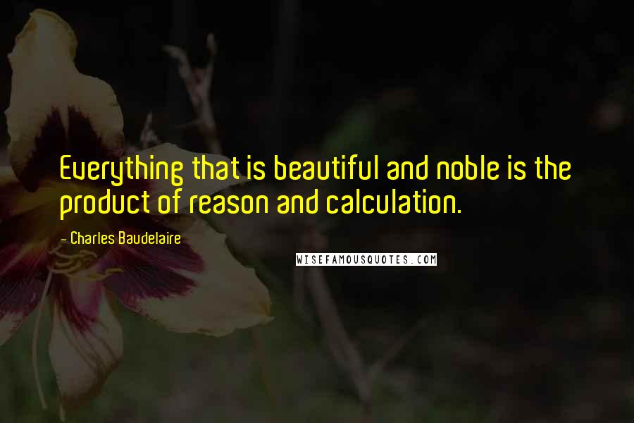 Charles Baudelaire Quotes: Everything that is beautiful and noble is the product of reason and calculation.