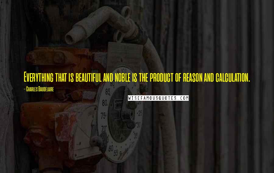 Charles Baudelaire Quotes: Everything that is beautiful and noble is the product of reason and calculation.