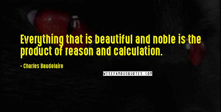 Charles Baudelaire Quotes: Everything that is beautiful and noble is the product of reason and calculation.