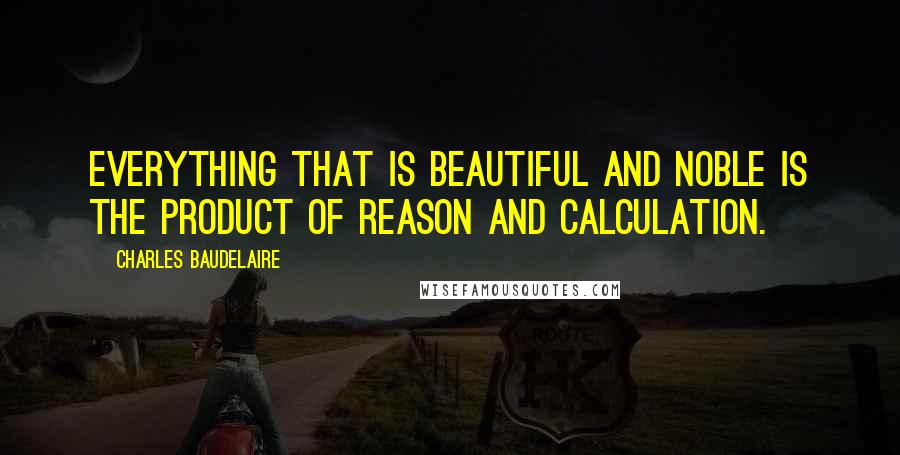 Charles Baudelaire Quotes: Everything that is beautiful and noble is the product of reason and calculation.
