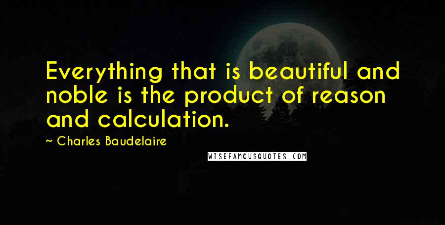 Charles Baudelaire Quotes: Everything that is beautiful and noble is the product of reason and calculation.