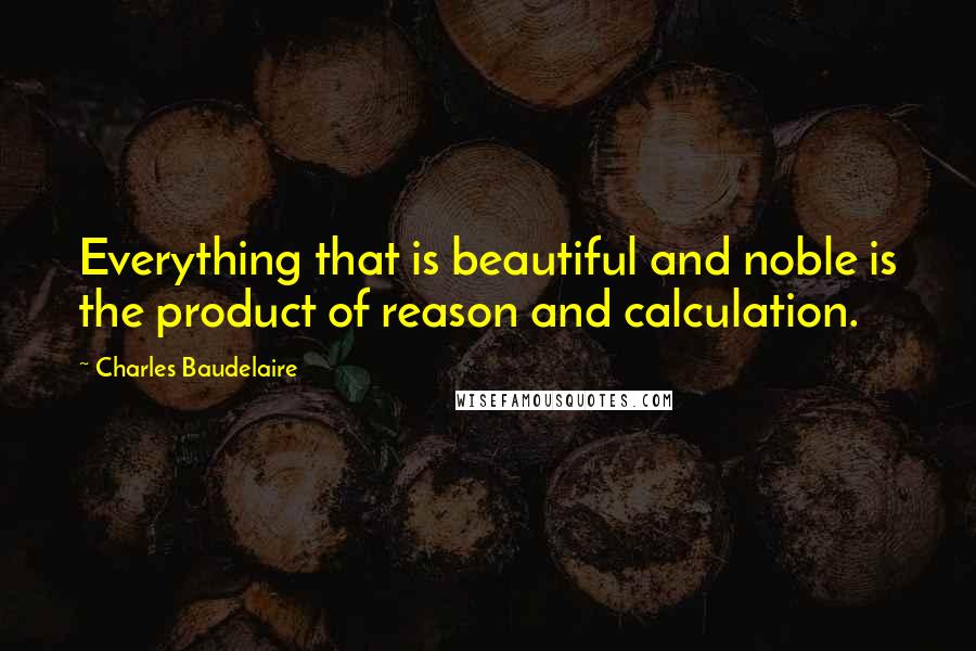 Charles Baudelaire Quotes: Everything that is beautiful and noble is the product of reason and calculation.