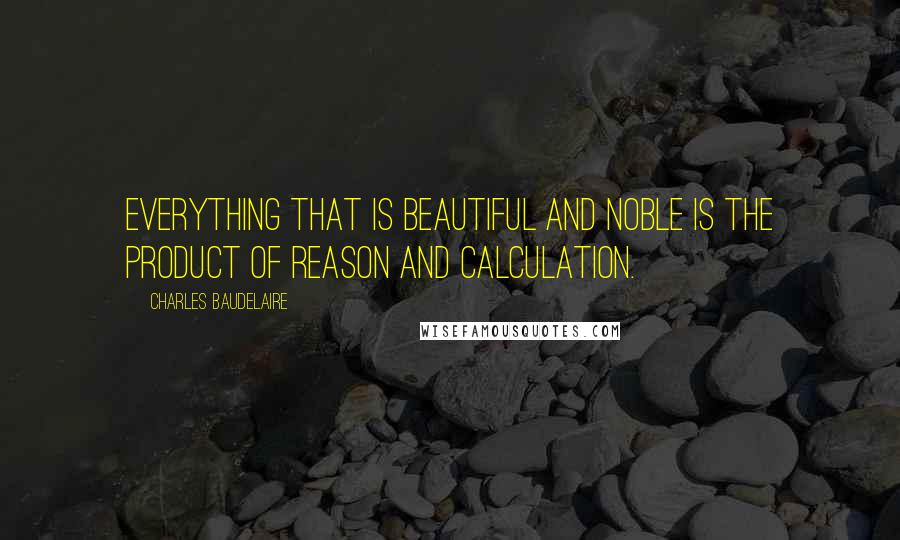 Charles Baudelaire Quotes: Everything that is beautiful and noble is the product of reason and calculation.