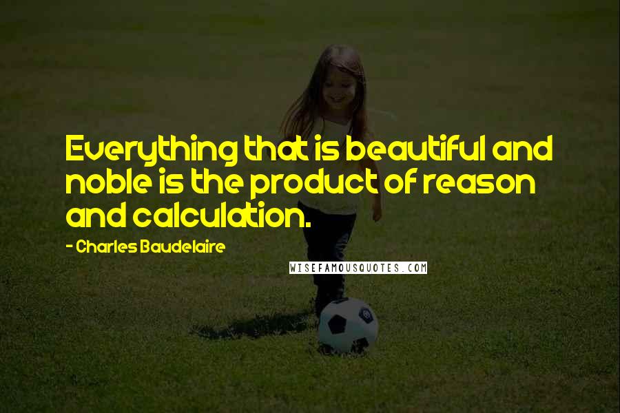 Charles Baudelaire Quotes: Everything that is beautiful and noble is the product of reason and calculation.