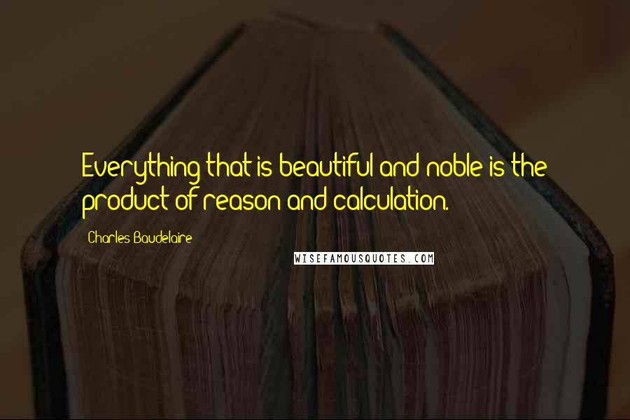 Charles Baudelaire Quotes: Everything that is beautiful and noble is the product of reason and calculation.