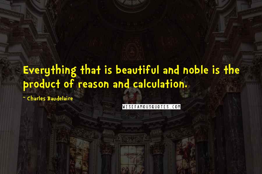 Charles Baudelaire Quotes: Everything that is beautiful and noble is the product of reason and calculation.