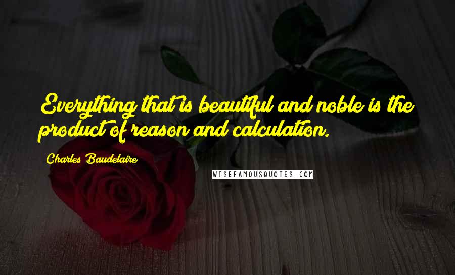 Charles Baudelaire Quotes: Everything that is beautiful and noble is the product of reason and calculation.