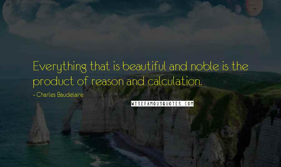 Charles Baudelaire Quotes: Everything that is beautiful and noble is the product of reason and calculation.