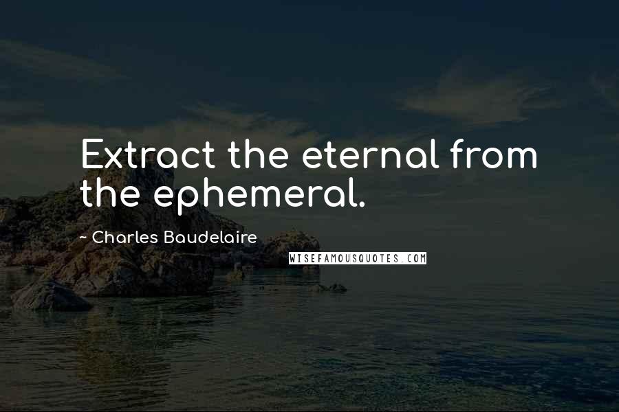 Charles Baudelaire Quotes: Extract the eternal from the ephemeral.