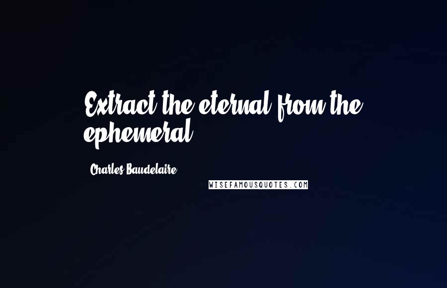Charles Baudelaire Quotes: Extract the eternal from the ephemeral.