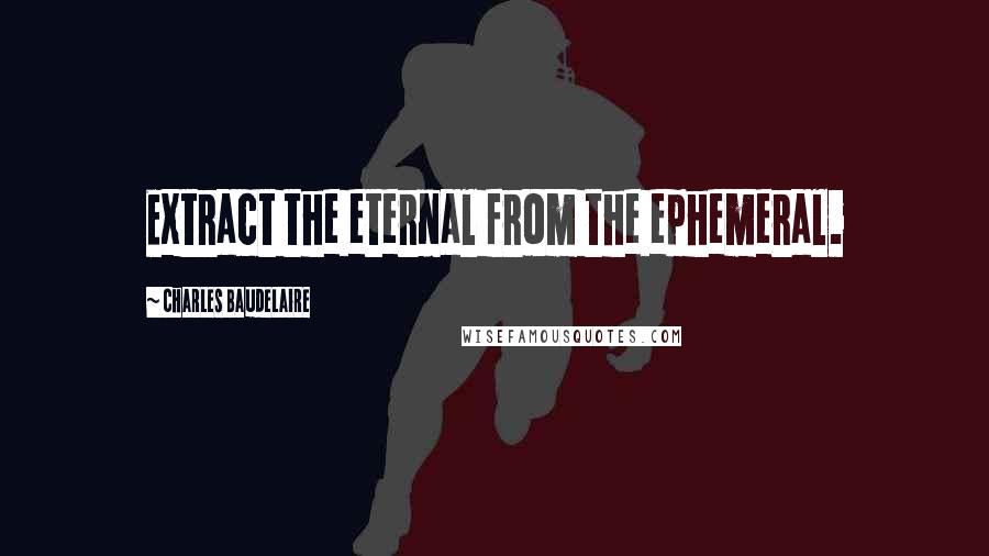 Charles Baudelaire Quotes: Extract the eternal from the ephemeral.