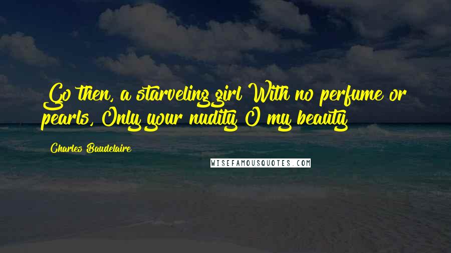 Charles Baudelaire Quotes: Go then, a starveling girl With no perfume or pearls, Only your nudity O my beauty!