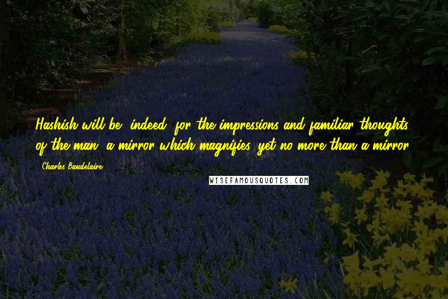 Charles Baudelaire Quotes: Hashish will be, indeed, for the impressions and familiar thoughts of the man, a mirror which magnifies, yet no more than a mirror.