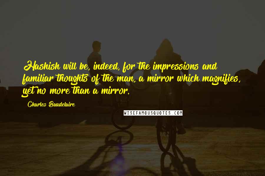 Charles Baudelaire Quotes: Hashish will be, indeed, for the impressions and familiar thoughts of the man, a mirror which magnifies, yet no more than a mirror.