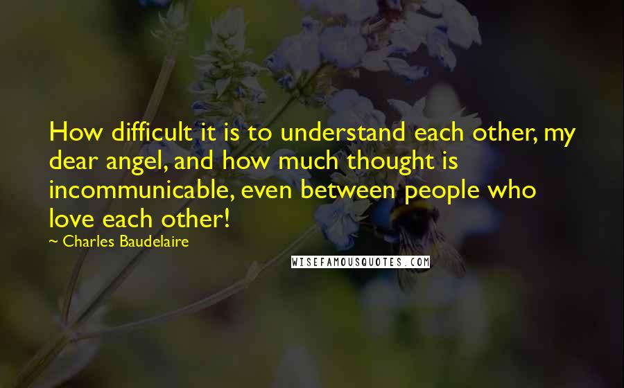 Charles Baudelaire Quotes: How difficult it is to understand each other, my dear angel, and how much thought is incommunicable, even between people who love each other!