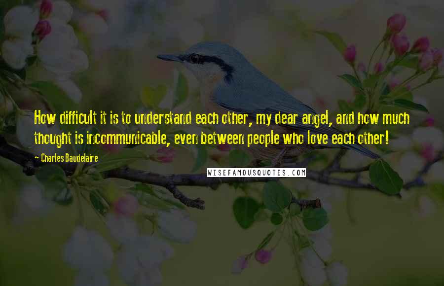 Charles Baudelaire Quotes: How difficult it is to understand each other, my dear angel, and how much thought is incommunicable, even between people who love each other!