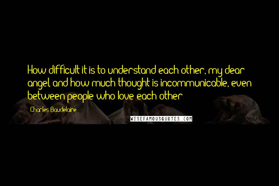 Charles Baudelaire Quotes: How difficult it is to understand each other, my dear angel, and how much thought is incommunicable, even between people who love each other!