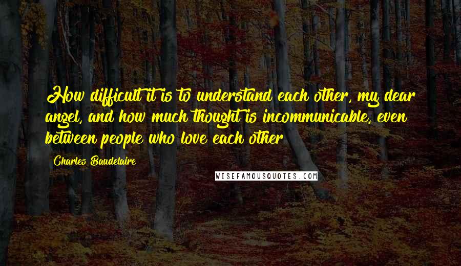 Charles Baudelaire Quotes: How difficult it is to understand each other, my dear angel, and how much thought is incommunicable, even between people who love each other!