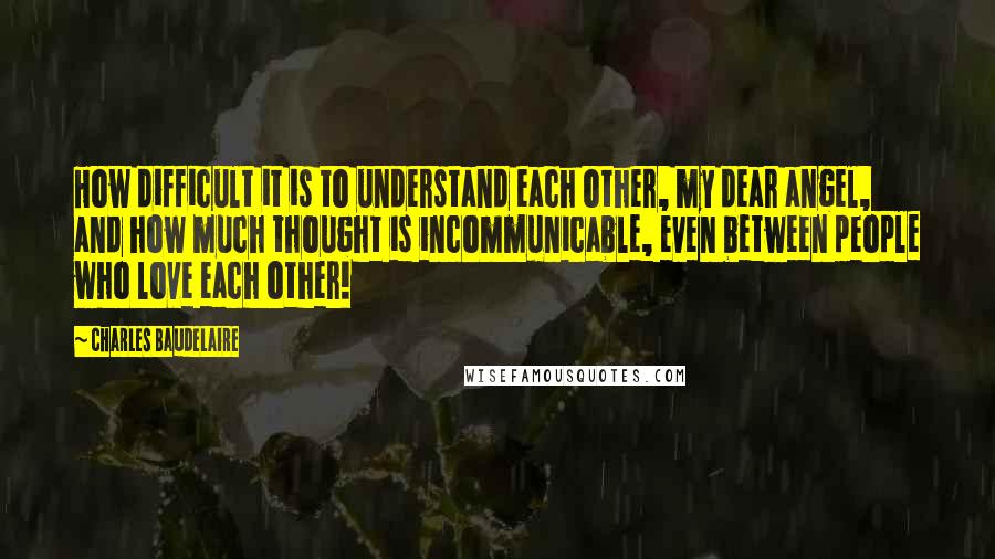 Charles Baudelaire Quotes: How difficult it is to understand each other, my dear angel, and how much thought is incommunicable, even between people who love each other!