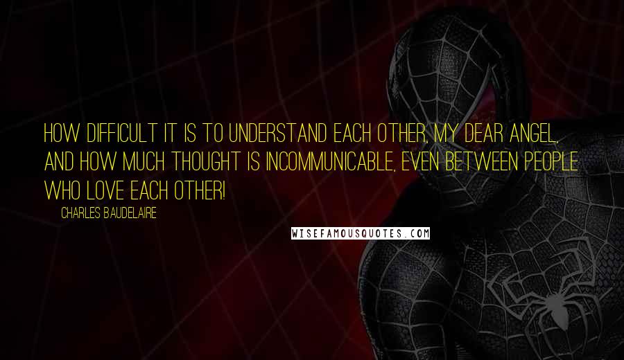 Charles Baudelaire Quotes: How difficult it is to understand each other, my dear angel, and how much thought is incommunicable, even between people who love each other!