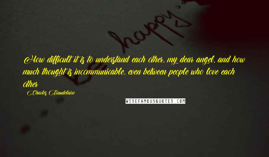 Charles Baudelaire Quotes: How difficult it is to understand each other, my dear angel, and how much thought is incommunicable, even between people who love each other!