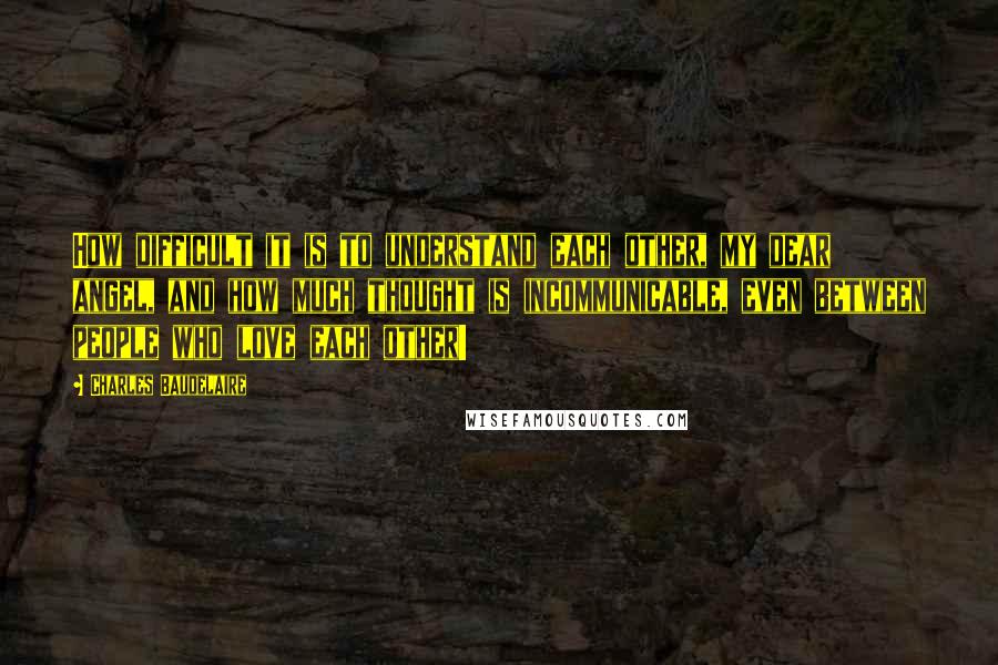 Charles Baudelaire Quotes: How difficult it is to understand each other, my dear angel, and how much thought is incommunicable, even between people who love each other!