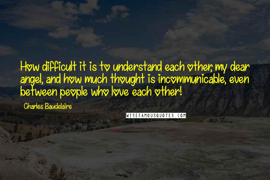 Charles Baudelaire Quotes: How difficult it is to understand each other, my dear angel, and how much thought is incommunicable, even between people who love each other!