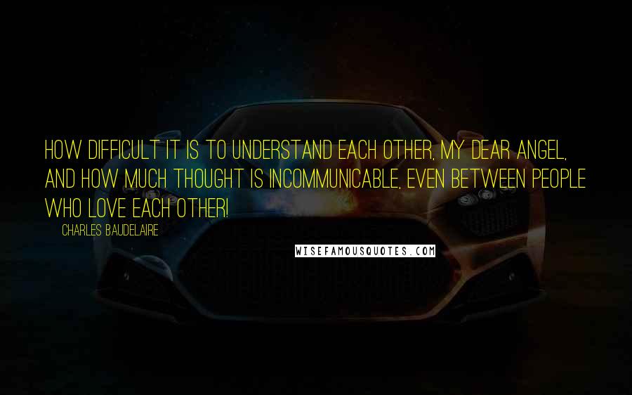 Charles Baudelaire Quotes: How difficult it is to understand each other, my dear angel, and how much thought is incommunicable, even between people who love each other!