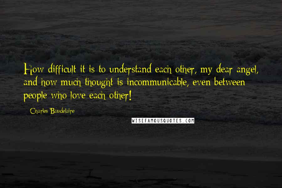 Charles Baudelaire Quotes: How difficult it is to understand each other, my dear angel, and how much thought is incommunicable, even between people who love each other!