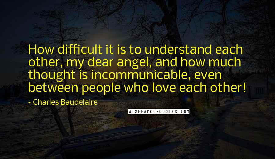 Charles Baudelaire Quotes: How difficult it is to understand each other, my dear angel, and how much thought is incommunicable, even between people who love each other!